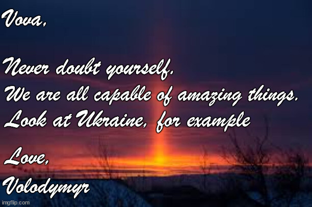 Vova, never doubt yourself. We are all capable of amazing things. Look at Ukraine, for example. Love, Volodymyr.